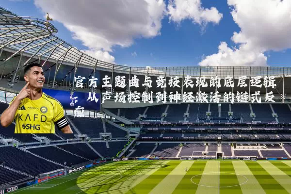 官方主题曲与竞技表现的底层逻辑：从声场控制到神经激活的链式反应